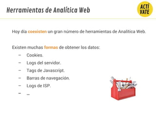 Hoy día coexisten un gran número de herramientas de Analítica Web.
Existen muchas formas de obtener los datos:
– Cookies.
– Logs del servidor.
– Tags de Javascript.
– Barras de navegación.
– Logs de ISP.
– …
Herramientas de Analítica Web
 
