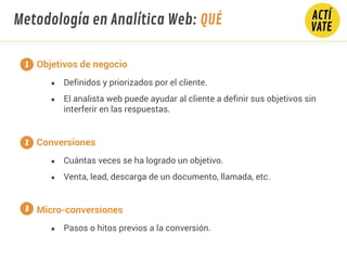 Objetivos de negocio
● Definidos y priorizados por el cliente.
● El analista web puede ayudar al cliente a definir sus objetivos sin
interferir en las respuestas.
Conversiones
● Cuántas veces se ha logrado un objetivo.
● Venta, lead, descarga de un documento, llamada, etc.
Micro-conversiones
● Pasos o hitos previos a la conversión.
1
2
3
Metodología en Analítica Web: QUÉ
 