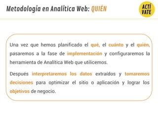 Una vez que hemos planificado el qué, el cuánto y el quién,
pasaremos a la fase de implementación y configuraremos la
herramienta de Analítica Web que utilicemos.
Después interpretaremos los datos extraídos y tomaremos
decisiones para optimizar el sitio o aplicación y lograr los
objetivos de negocio.
Metodología en Analítica Web: QUIÉN
 