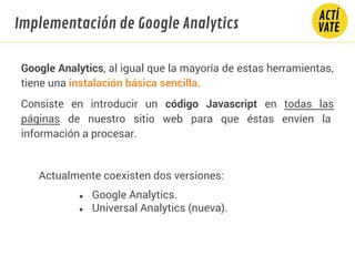 Google Analytics, al igual que la mayoría de estas herramientas,
tiene una instalación básica sencilla.
Consiste en introducir un código Javascript en todas las
páginas de nuestro sitio web para que éstas envíen la
información a procesar.
Actualmente coexisten dos versiones:
● Google Analytics.
● Universal Analytics (nueva).
Implementación de Google Analytics
 