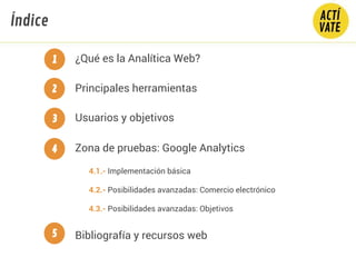 Índice
Principales herramientas
Usuarios y objetivos
¿Qué es la Analítica Web?
Bibliografía y recursos web
Zona de pruebas: Google Analytics
1
2
3
4
5
4.1.- Implementación básica
4.2.- Posibilidades avanzadas: Comercio electrónico
4.3.- Posibilidades avanzadas: Objetivos
 