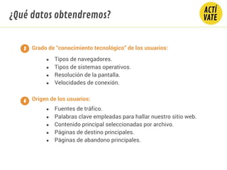 Grado de “conocimiento tecnológico” de los usuarios:
● Tipos de navegadores.
● Tipos de sistemas operativos.
● Resolución de la pantalla.
● Velocidades de conexión.
Origen de los usuarios:
● Fuentes de tráfico.
● Palabras clave empleadas para hallar nuestro sitio web.
● Contenido principal seleccionadas por archivo.
● Páginas de destino principales.
● Páginas de abandono principales.
3
4
¿Qué datos obtendremos?
 