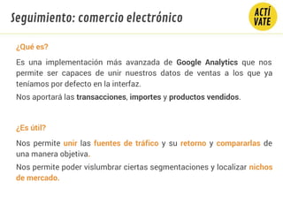 ¿Qué es?
Es una implementación más avanzada de Google Analytics que nos
permite ser capaces de unir nuestros datos de ventas a los que ya
teníamos por defecto en la interfaz.
Nos aportará las transacciones, importes y productos vendidos.
¿Es útil?
Nos permite unir las fuentes de tráfico y su retorno y compararlas de
una manera objetiva.
Nos permite poder vislumbrar ciertas segmentaciones y localizar nichos
de mercado.
Seguimiento: comercio electrónico
 