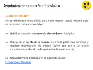 ¿Cómo se instala?
No es extremadamente difícil, pero suele requerir ayuda técnica pues
es necesario trabajar con código.
● Habilitar la opción de comercio electrónico en Analytics.
● Configurar el carrito de la compra: ésta es la parte más compleja y
requiere modificación de código (salvo que exista un plugin
aplicable dependiendo de la aplicación de e-commerce).
La instalación viene detallada en el siguiente enlace: 
E-commerce Tracking.
Seguimiento: comercio electrónico
 