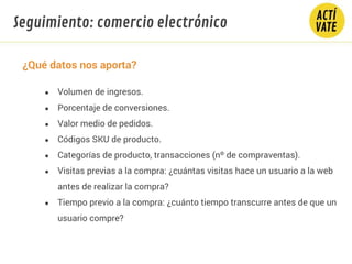 ¿Qué datos nos aporta?
● Volumen de ingresos.
● Porcentaje de conversiones.
● Valor medio de pedidos.
● Códigos SKU de producto.
● Categorías de producto, transacciones (nº de compraventas).
● Visitas previas a la compra: ¿cuántas visitas hace un usuario a la web
antes de realizar la compra?
● Tiempo previo a la compra: ¿cuánto tiempo transcurre antes de que un
usuario compre?
Seguimiento: comercio electrónico
 