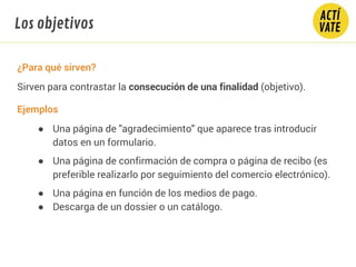 ¿Para qué sirven?
Sirven para contrastar la consecución de una finalidad (objetivo).
Ejemplos
● Una página de "agradecimiento" que aparece tras introducir
datos en un formulario.
● Una página de confirmación de compra o página de recibo (es
preferible realizarlo por seguimiento del comercio electrónico).
● Una página en función de los medios de pago.
● Descarga de un dossier o un catálogo.
Los objetivos
 