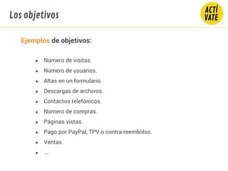 Ejemplos de objetivos:
● Número de visitas.
● Número de usuarios.
● Altas en un formulario.
● Descargas de archivos.
● Contactos telefónicos.
● Número de compras.
● Páginas vistas.
● Pago por PayPal, TPV o contra-reembolso.
● Ventas.
● ...
Los objetivos
 