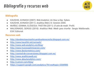 Bibliografía y recursos web
Bibliografía
● KAUSHIK, AVINASH (2007): Web Analytics: An Hour a Day. Sybex.
● KAUSHIK, AVINASH (2011): Analítica Web 2.0. Gestión 2000.
● MUÑOZ, GEMMA; ELÓSEGUI, TRISTÁN (2011): El arte de medir. Profit.
● MALDONADO, SERGIO (2010): Analítica Web: Medir para triunfar. Sergio Maldonado.
ESIC Editorial.
Recursos web
● http://dondeestaavinashcuandoselenecesita.blogspot.com.es/
● http://www.kaushik.net/avinash/
● http://www.web-analytics.es/blog/
● http://www.trucosoptimizacion.com/
● http://www.doctormetrics.com/
● http://central-de-conversiones.blogspot.com.es/
● http://www.analiticaweb.es/
● http://www.aboutanalytics.com/
● http://cutroni.com/blog/
● https://support.google.com/analytics/?hl=es#topic=3544906
 