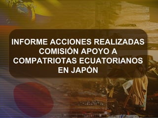 INFORME ACCIONES REALIZADAS
COMISIÓN APOYO A
COMPATRIOTAS ECUATORIANOS
EN JAPÓN
 