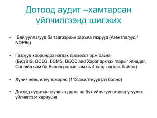 Дотоод аудит –хамтарсан
үйлчилгээнд шилжих
• Байгууллагууд ба тэдгээрийн харъяа газрууд (Агентлагууд /
NDPBs)
• Газрууд хоорондоо нэгдэх процесст орж байна
(Бид BIS, DCLG, DCMS, DECC and Хэрэг эрхлэх газрыг хянадаг.
Сангийн яам ба Боловсролын яам нь 4 сард нэгдэж байгаа)
• Хүний нөөц илүү томорно (112 ажилтнуудтай болно)
• Дотоод аудитын группын дарга нь бүх үйлчлүүлэгчдэд үзүүлэх
үйлчилгээг хариуцна
 