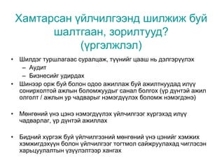 • Шилдэг туршлагаас суралцаж, түүнийг цааш нь дэлгэрүүлэх
– Аудит
– Бизнесийг удирдах
• Шинээр орж буй болон одоо ажиллаж буй ажилтнуудад илүү
сонирхолтой ажлын боломжуудыг санал болгох (үр дүнтэй ажил
олголт / ажлын ур чадварыг нэмэгдүүлэх боломж нэмэгдэнэ)
• Мөнгөний үнэ цэнэ нэмэгдүүлэх үйлчилгээг хүргэхэд илүү
чадварлаг, үр дүнтэй ажиллах
• Бидний хүргэж буй үйлчилгээний мөнгөний үнэ цэнийг хэмжих
хэмжигдэхүүн болон үйлчилгээг тогтмол сайжруулахад чиглэсэн
харьцуулалтын үзүүлэлтээр хангах
Хамтарсан үйлчилгээнд шилжиж буй
шалтгаан, зорилтууд?
(үргэлжлэл)
 