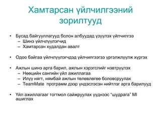 Хамтарсан үйлчилгээний
зорилтууд
• Бусад байгууллагууд болон албуудад үзүүлэх үйлчилгээ
– Шинэ үйлчлүүлэгчид
– Хамтарсан худалдан авалт
• Одоо байгаа үйлчлүүлэгчдэд үйлчилгээгээ үргэлжлүүлж хүргэх
• Ажлын шинэ арга барил, ажлын хэрэгслийг нэвтрүүлэх
– Нөөцийн сангийн үйл ажиллагаа
– Илүү нягт, нямбай ажлын төлөвлөгөө боловсруулах
– TeamMate программ дээр үндэслэсэн нийтлэг арга барилууд
• Үйл ажиллагааг тогтмол сайжруулах үүднээс “шудрага” MI
ашиглах
 