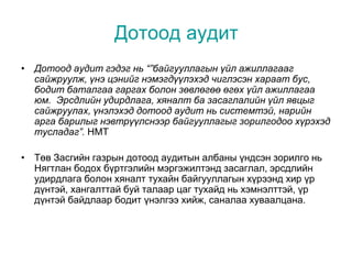Дотоод аудит
• Дотоод аудит гэдэг нь “”байгууллагын үйл ажиллагааг
сайжруулж, үнэ цэнийг нэмэгдүүлэхэд чиглэсэн хараат бус,
бодит баталгаа гаргах болон зөвлөгөө өгөх үйл ажиллагаа
юм. Эрсдлийн удирдлага, хяналт ба засаглалийн үйл явцыг
сайжруулах, үнэлэхэд дотоод аудит нь системтэй, нарийн
арга барилыг нэвтрүүлснээр байгууллагыг зорилгодоо хүрэхэд
тусладаг”. HMT
• Төв Засгийн газрын дотоод аудитын албаны үндсэн зорилго нь
Нягтлан бодох бүртгэлийн мэргэжилтэнд засаглал, эрсдлийн
удирдлага болон хяналт тухайн байгууллагын хүрээнд хир үр
дүнтэй, хангалттай буй талаар цаг тухайд нь хэмнэлттэй, үр
дүнтэй байдлаар бодит үнэлгээ хийж, саналаа хуваалцана.
 