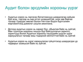 Аудит болон эрсдлийн хорооны үүрэг
• Аудитын хороо нь гаргасан баталгаанууд шаардлагад нийцэж
буй эсэх, тэдгээр нь хир итгэл үнэмшилтэй, үнэн зөв байгаа
талаар Удирдах зөвлөл болон Нягтлан бодох бүртгэлийн
мэргэжилтэнд дэмжлэг үзүүлж ажиллана.
• Дотоод аудитын хороо нь хараат бус, обьектив байх нь зүйтэй;
Мөн түүнчлэн хорооны гишүүн бүр байгууллагын зорилго,
зорилтууд болон Аудитын хорооны гишүүдийн үндсэн үүрэг
хариуцлагын талаар маш тодорхой ойлголттой байх нь зүйтэй
• Аудитын хороо нь үүрэг хариуцлагаа гүйцэтгэхэд шаардагдах ур
чадварыг эзэмшсэн байх нь зүйтэй.
 