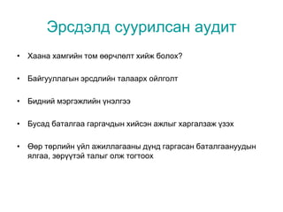 Эрсдэлд суурилсан аудит
• Хаана хамгийн том өөрчлөлт хийж болох?
• Байгууллагын эрсдлийн талаарх ойлголт
• Бидний мэргэжлийн үнэлгээ
• Бусад баталгаа гаргачдын хийсэн ажлыг харгалзаж үзэх
• Өөр төрлийн үйл ажиллагааны дүнд гаргасан баталгаануудын
ялгаа, зөрүүтэй талыг олж тогтоох
 