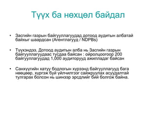 Түүх ба нөхцөл байдал
• Засгийн газрын байгууллагуудад дотоод аудитын албатай
байхыг шаардсан (Агентлагууд / NDPBs)
• Түүхэндээ, Дотоод аудитын алба нь Засгийн газрын
байгууллагуудаас тусдаа байсан : ойролцоогоор 200
байгууллагуудад 1,000 аудиторууд ажилладаг байсан
• Санхүүгийн хатуу бодлогын хүрээнд байгууллагууд бага
нөөцөөр, хүргэж буй үйлчилгээг сайжруулах асуудалтай
тулгарах болсон нь шинээр эрсдлийг бий болгож байна.
 