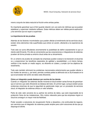  
 
 
 
 
MOOC. Cloud Computing. Valoración de servicios Cloud 
 
mismo conjunto de datos reducirá la fricción entre ambas partes.  
 
Es importante garantizar que el SLA guarda relación con una serie de métricas que se puedan                               
establecer y supervisar mediante software. Estas métricas deben ser válidas para la aplicación                         
y los servicios que se vayan a supervisar. 
 
La importancia de las pruebas 
 
Además de los factores incontrolados que pueden afectar al rendimiento de los servicios cloud,                           
existen otros elementos más superficiales que entran en acción, afectando a la experiencia de                           
usuario.  
 
Todo esto se suma dificultando enormemente la posibilidad de definir exactamente lo que un                           
cliente está firmando. Por ello es conveniente que las corporaciones e integradores de sistemas                           
prueben de forma privada su entorno cloud antes de su lanzamiento.  
 
En un entorno de prueba de concepto las empresas pueden evaluar si la transición al cloud les                                 
va a proporcionar los beneficios esperados de agilidad y escalabilidad, y al mismo tiempo,                           
verificar si les resulta un medio seguro, es eficiente en costes y cumple con los objetivos de                                 
rendimiento.  
 
Todo esto también eliminará los problemas mencionados anteriormente que pueden afectar a                       
los niveles de servicio y, por tanto, permite a ambas partes la definición de un SLA basado en lo                                     
que el proveedor del centro de datos está ofreciendo. 
  
Cómo un integrador puede destacar por encima de los demás 
Cuando un integrador de sistemas decide moverse al cloud existen varias formas de garantizar                           
que el servicio que está ofreciendo se destaca del resto. En primer lugar, aunque existen pocas                               
evidencias empíricas de que la seguridad es gestionada mejor por un proveedor de servicios                           
cloud, el integrador de sistemas ofrece un valor añadido.  
 
Parte de este valor proviene de su partner de centros de datos, que será responsable de la                                 
protección física de las instalaciones. Otro motivo relevante para que las empresas migren al                           
cloud es conseguir un mayor nivel de fiabilidad.  
 
Poder acceder a soluciones de recuperación frente a desastres y de continuidad de negocio,                           
son servicios que el integrador de sistemas puede ampliar para cubrir soluciones de las que ya                               
disponga el cliente. 
 
