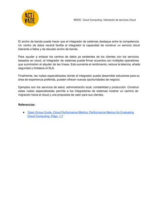  
 
 
 
 
MOOC. Cloud Computing. Valoración de servicios Cloud 
 
 
El ancho de banda puede hacer que el integrador de sistemas destaque entre la competencia.                             
Un centro de datos neutral facilita al integrador la capacidad de construir un servicio cloud                             
tolerante a fallos y de elevado ancho de banda.  
 
Para ayudar a enlazar los centros de datos ya existentes de los clientes con los servicios                               
basados en cloud, el integrador de sistemas puede firmar acuerdos con múltiples operadores                         
que suministren el alquiler de las líneas. Esto aumenta el rendimiento, reduce la latencia, añade                             
seguridad y fortalece el SLA. 
 
Finalmente, las nubes especializadas donde el integrador pueda desarrollar soluciones para su                       
área de experiencia preferida, pueden ofrecer nuevas oportunidades de negocio.  
 
Ejemplos son los servicios de salud, administración local, contabilidad y producción. Construir                       
estas nubes especializadas permite a los integradores de sistemas mostrar un camino de                         
migración hacia el cloud y una propuesta de valor para sus clientes. 
 
Referencias: 
 
● Open Group Guide. Cloud Performance Metrics: Performance Metrics for Evaluating 
Cloud Computing. Págs. 1­7 
 
 