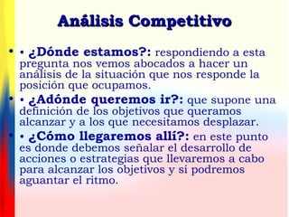 • • ¿Dónde estamos?: respondiendo a esta
pregunta nos vemos abocados a hacer un
análisis de la situación que nos responde la
posición que ocupamos.
• • ¿Adónde queremos ir?: que supone una
definición de los objetivos que queramos
alcanzar y a los que necesitamos desplazar.
• • ¿Cómo llegaremos allí?: en este punto
es donde debemos señalar el desarrollo de
acciones o estrategias que llevaremos a cabo
para alcanzar los objetivos y si podremos
aguantar el ritmo.
Análisis CompetitivoAnálisis Competitivo
 