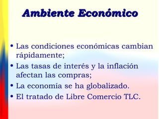 Ambiente EconómicoAmbiente Económico
• Las condiciones económicas cambian
rápidamente;
• Las tasas de interés y la inflación
afectan las compras;
• La economía se ha globalizado.
• El tratado de Libre Comercio TLC.
 