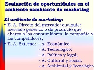 Evaluación de oportunidades en elEvaluación de oportunidades en el
ambiente cambiante de marketingambiente cambiante de marketing
El ambiente de marketing:El ambiente de marketing:
• El A. Directo del mercado: cualquier
mercado genérico o de producto que
abarca a los consumidores, la compañía y
los competidores;
• El A. Externo: - A. Económico;
- A. Tecnológico;
- A. Político y legal;
- A. Cultural y social;
- A. Ambiental y Tecnológico
 