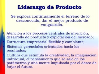 • Atención a los procesos centrales de invención,
desarrollo de producto y explotación del mercado;
• Estructura empresarial flexible y cambiante;
• Sistemas gerenciales orientados hacia los
resultados;
• Cultura que estimula la creatividad, la imaginación
individual, el pensamiento que se sale de los
parámetros y una mente impulsada por el deseo de
forjar el futuro.
Se explora continuamente el terreno de lo
desconocido, dar el mejor producto de
vanguardia.
Liderazgo de ProductoLiderazgo de Producto
 