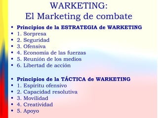 WARKETING:
El Marketing de combate
• Principios de la ESTRATEGIA de WARKETING
• 1. Sorpresa
• 2. Seguridad
• 3. Ofensiva
• 4. Economía de las fuerzas
• 5. Reunión de los medios
• 6. Libertad de acción
• Principios de la TÁCTICA de WARKETING
• 1. Espíritu ofensivo
• 2. Capacidad resolutiva
• 3. Movilidad
• 4. Creatividad
• 5. Apoyo
 