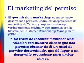 El marketing del permiso
• El «permission marketing» es un concepto
desarrollado por Seth Godin, ex-vicepresidente de
marketing de Yahoo!, y supone un concepto
verdaderamente original y que entronca con la
filosofia del Customer Relationship Management
(CRM).
• Se trata de intentar mantener una
relación con nuestro cliente que nos
permita obtener de él un nivel de
permiso determinado, que dé lugar a un
desarrollo provechoso para ambas
partes.
 