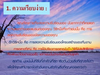 1. ความเรียบง่าย :
คุณต้องการที่จะลดความซับซ้อนของ มันยากกว่าที่เคยแยก
ความแตกต่างของแบรนด์ของคุณ วิธีหนึ่งที่จะทาเช่นนั้น คือ การ
ลดความซับซ้อนของข้อความของคุณ
อีกวิธีหนึ่ง คือ การลดความซับซ้อนของโครงสร้างของทีมงาน
การตลาดที่สาม คือ การใช้เปรียวการตลาดมันเป็นวิธีที่มีประสิทธิภาพ
ที่จะพัฒนาได้อย่างรวดเร็ว แต่ทาเช่นนั้นมักจะคิดเกี่ยวกับลูกค้า
สุดท้าย มุ่งเน้นไปที่สิ่งที่สาคัญที่สุด เริ่มต้นด้วยสิ่งที่คุณจะไม่ทา
เพื่อให้คุณสามารถจัดลาดับความสาคัญสิ่งที่คุณควรและจะทา
 