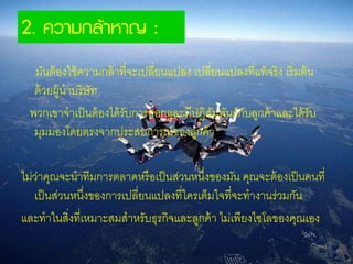 2. ความกล้าหาญ :
มันต้องใช้ความกล้าที่จะเปลี่ยนแปลง เปลี่ยนแปลงที่แท้จริง เริ่มต้น
ด้วยผู้นาบริษัท
พวกเขาจาเป็นต้องได้รับการออกและมีปฏิสัมพันธ์กับลูกค้าและได้รับ
มุมมองโดยตรงจากประสบการณ์ของลูกค้า
ไม่ว่าคุณจะนาทีมการตลาดหรือเป็นส่วนหนึ่งของมัน คุณจะต้องเป็นคนที่
เป็นส่วนหนึ่งของการเปลี่ยนแปลงที่ใครเต็มใจที่จะทางานร่วมกัน
และทาในสิ่งที่เหมาะสมสาหรับธุรกิจและลูกค้า ไม่เพียงไซโลของคุณเอง
 