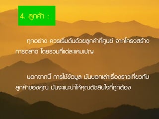 4. ลูกค้า :
ทุกอย่าง ควรเริ่มต้นด้วยลูกค้าที่ศูนย์ จากโครงสร้าง
การตลาด โดยรวมที่แต่ละแคมเปญ
นอกจากนี้ การใช้ข้อมูล มันบอกเล่าเรื่องราวเกี่ยวกับ
ลูกค้าของคุณ มันจะแนะนาให้คุณตัดสินใจที่ถูกต้อง
 