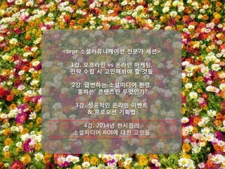 <brpr 소셜커뮤니케이션 전문가 세션>

1강. 오프라인 vs 온라인 마케팅, 
전략 수립 시 고민해봐야 할 것들

2강. 급변하는 소셜미디어 환경, 
‘흥하는’ 콘텐츠란 무엇인가?
 
3강. 성공적인 온라인 이벤트 
& 프로모션 기획법

4강. 2014년 현시점의 
소셜미디어 ROI에 대한 고민들
 