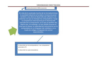UNIVERSIDAD UNID TIJUANA
En vista de la acelerada marcha de la microelectrónica,
la sociedad industrial se ha dado a la tarea de poner
también a esa altura el desarrollo del software y los
sistemas con que se manejan las computadoras. Surge
la competencia internacional por el dominio del
mercado de la computación, en la que se perfilan dos
líderes que, sin embargo, no han podido alcanzar el
nivel que se desea: la capacidad de comunicarse con la
computadora en un lenguaje más cotidiano y no a
través de códigos o lenguajes de control
especializados.
Se desarrollan las microcomputadoras, o sea, computadoras
personales o PC.
Se desarrollan las supercomputadoras.
Quinta Generación (1983 al presente)
 