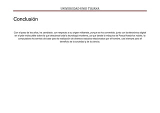 UNIVERSIDAD UNID TIJUANA
Conclusión
Con el paso de los años, ha cambiado, con respecto a su origen militarista, porque se ha convertido, junto con la electrónica digital
en el pilar indiscutible sobre la que descansa toda la tecnología moderna, ya que desde la máquina de Pascal hasta los robots, la
computadora ha servido de base para la realización de diversos estudios relacionados por el hombre, casi siempre para el
beneficio de la sociedad y de la ciencia.
 