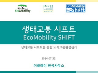 생태교통 시프트
EcoMobility SHIFT
이클레이 한국사무소
2014.07.23.
생태교통 시프트를 통한 도시교통환경관리
 