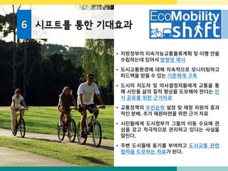 6 시프트를 통한 기대효과
• 지방정부의 지속가능교통물류계획 및 이행 안을
수립하는데 있어서 방향성 제시
• 도시교통환경에 대해 지속적으로 모니터링하고
피드백을 받을 수 있는 기준체계 구축
• 도시의 지도자 및 의사결정자들에게 교통을 통
해 시민들 삶의 질적 향상을 도모해야 한다는 인
식 공유를 위한 근거자료
• 교통정책의 우선순위 설정 및 재정 자원의 효과
적인 분배. 추가 재원마련을 위한 근거 자료
• 시민들에게 도시정부가 그들의 이동 수요에 관
심을 갖고 적극적으로 관리하고 있다는 사실을
알린다.
• 주변 도시들에 동기를 부여하고 도시교통 관련
협력을 도모하는 자료가 된다.
사진: 브라질 쿠리치바
 