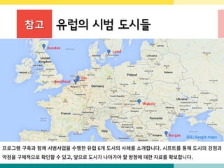 참고 유럽의 시범 도시들
프로그램 구축과 함께 시범사업을 수행한 유럽 6개 도시의 사례를 소개합니다. 시프트를 통해 도시의 강점과
약점을 구체적으로 확인할 수 있고, 앞으로 도시가 나아가야 할 방향에 대한 자료를 확보합니다.
지도: Google maps
Dundee
Oss
Miskolc
Burgas
Turnhout
Lund
 
