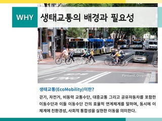 WHY 생태교통의 배경과 필요성
Portland, Oregon, US
생태교통(EcoMobility)이란?
걷기, 자전거, 비동력 교통수단, 대중교통 그리고 공유자동차를 포함한
이동수단과 이들 이동수단 간의 효율적 연계체계를 말하며, 동시에 이
체계에 친환경성, 사회적 통합성을 실현한 이동을 의미한다.
 