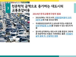 3
천문학적 금액으로 증가하는 대도시의
교통혼잡비용
2014년 한국교통연구원의 발표
• 2015년에는 7대 도시의 교통혼잡비용이 33조
4천억 원에 이를 것으로 예측
• 국내총생산(GDP)의 2.16%에 이르는 비용으로
인천국제공항 3.8개를 건설할 수 있는 정도의 비
용
• 갈수록 심각해지는 대도시의 교통 혼잡과 그에 따
른 천문학적인 비용은 기후변화는 물론 시민들의
삶의 질에 직·간접적인 영향
 