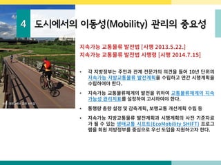 4 도시에서의 이동성(Mobility) 관리의 중요성
지속가능 교통물류 발전법 [시행 2013.5.22.]
지속가능 교통물류 발전법 시행령 [시행 2014.7.15]
• 각 지방정부는 주민과 관계 전문가의 의견을 들어 10년 단위의
지속가능 지방교통물류 발전계획을 수립하고 연간 시행계획을
수립하여야 한다.
• 지속가능 교통물류체계의 발전을 위하여 교통물류체계의 지속
가능성 관리지표를 설정하여 고시하여야 한다.
• 통행량 총량 설정 및 감축계획, 보행교통 개선계획 수립 등
• 지속가능 지방교통물류 발전계획과 시행계획의 사전 기준자료
가 될 수 있는 생태교통 시프트(EcoMobility SHIFT) 프로그
램을 회원 지방정부를 중심으로 우선 도입을 지원하고자 한다.
사진: 대전광역시 갑천 누리길
 