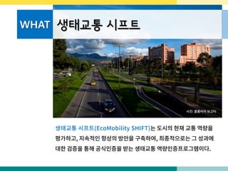 WHAT 생태교통 시프트
사진: 콜롬비아 보고타
생태교통 시프트(EcoMobility SHIFT)는 도시의 현재 교통 역량을
평가하고, 지속적인 향상의 방안을 구축하여, 최종적으로는 그 성과에
대한 검증을 통해 공식인증을 받는 생태교통 역량인증프로그램이다.
 