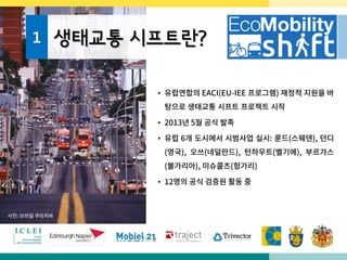 1 생태교통 시프트란?
• 유럽연합의 EACI(EU-IEE 프로그램) 재정적 지원을 바
탕으로 생태교통 시프트 프로젝트 시작
• 2013년 5월 공식 발족
• 유럽 6개 도시에서 시범사업 실시: 룬드(스웨덴), 던디
(영국), 오쓰(네덜란드), 턴하우트(벨기에), 부르가스
(불가리아), 미슈콜츠(헝가리)
• 12명의 공식 검증원 활동 중
사진: 브라질 쿠리치바
 