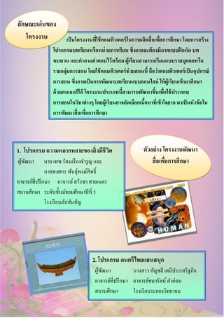 เป็นโครงงานที่ใช้คอมพิวเตอร์ในการผลิตสื่อเพื่อการศึกษา โดยการสร้าง
โปรแกรมบทเรียนหรือหน่วยการเรียน ซึ่งอาจจะต้องมีภาคแบบฝึกหัด บท
ทบทวน และคาถามคาตอบไว้พร้อม ผู้เรียนสามารถเรียนแบบรายบุคคลหรือ
รายกลุ่มการสอน โดยใช้คอมพิวเตอร์ช่วยสอนนี้ ถือว่าคอมพิวเตอร์เป็นอุปกรณ์
การสอน ซึ่งอาจเป็นการพัฒนาบทเรียนแบบออนไลน์ ให้ผู้เรียนเข้ามาศึกษา
ด้วยตนเองก็ได้ โครงงานประเภทนี้สามารถพัฒนาขึ้นเพื่อใช้ประกอบ
การสอนในวิชาต่างๆ โดยผู้เรียนอาจคัดเลือกเนื้อหาที่เข้าใจยาก มาเป็นหัวข้อใน
การพัฒนาสื่อเพื่อการศึกษา
ลักษณะเด่นของ
โครงงาน
ตัวอย่าง โครงงานพัฒนา
สื่อเพื่อการศึกษา
1. โปรแกรม ความหลากหลายของสิ่งมีชีวิต
ผู้พัฒนา นาย เทพ รัตนเรืองจารูญ และ
นายพงศกร พันธุ์พงษ์สิทธิ์
อาจารย์ที่ปรึกษา อาจารย์สโรชา สายเนตร
สถานศึกษา ระดับชั้นมัธยมศึกษาปีที่ 5
โรงเรียนอัสสัมชัญ
2. โปรแกรม ดนตรีไทยแสนสนุก
ผู้พัฒนา นางสาว อัญชลี เตมีประเสริฐกิจ
อาจารย์ที่ปรึกษา อาจารย์ชนารัตน์ คาอ่อน
สถานศึกษา โรงเรียนระยองวิทยาคม
 