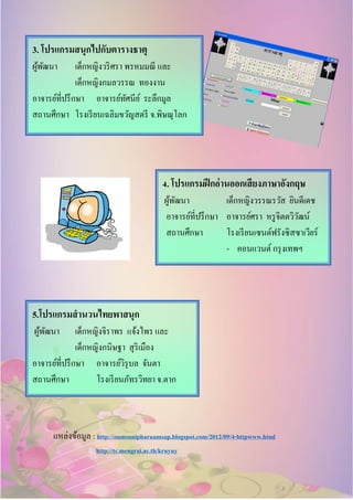 แหล่งข้อมูล : http://oumsunipharuamsap.blogspot.com/2012/09/4-httpwww.html
http://tc.mengrai.ac.th/kruyuy
3. โปรแกรมสนุกไปกับตารางธาตุ
ผู้พัฒนา เด็กหญิงวริศรา พรหมมณี และ
เด็กหญิงกมลวรรณ ทองงาน
อาจารย์ที่ปรึกษา อาจารย์ทัศนีย์ ระลึกมูล
สถานศึกษา โรงเรียนเฉลิมขวัญสตรี จ.พิษณุโลก
4. โปรแกรมฝึกอ่านออกเสียงภาษาอังกฤษ
ผู้พัฒนา เด็กหญิงวรรณรวัส ยินดีเดช
อาจารย์ที่ปรึกษา อาจารย์ศรา หรูจิตตวิวัฒน์
สถานศึกษา โรงเรียนเซนต์ฟรังซิสซาเวียร์
- คอนแวนต์กรุงเทพฯ
5.โปรแกรมสานวนไทยพาสนุก
ผู้พัฒนา เด็กหญิงจิราพร แจ้งไพร และ
เด็กหญิงกนิษฐา สุริเมือง
อาจารย์ที่ปรึกษา อาจารย์วิรุบล จันตา
สถานศึกษา โรงเรียนภัทรวิทยา จ.ตาก
 
