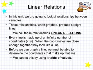 Linear Relations
• In this unit, we are going to look at relationships between
variables.
• These relationships, when graphed, produce straight
lines.
– We call these relationships LINEAR RELATIONS.
• Every line is made up of an infinite number of
coordinates (x, y). When the coordinates are close
enough together they look like a line!
• Before we can graph a line, we must be able to
determine the coordinates that make up that line.
– We can do this by using a table of values.
 