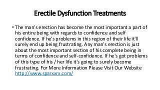 Erectile Dysfunction Treatments
• The man's erection has become the most important a part of
his entire being with regards to confidence and self
confidence. If he's problems in this region of their life it'll
surely end up being frustrating. Any man's erection is just
about the most important section of his complete being in
terms of confidence and self-confidence. If he's got problems
of this type of his / her life it's going to surely become
frustrating. For More Information Please Visit Our Website
http://www.sparxxrx.com/
 