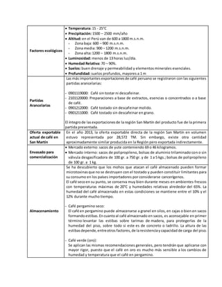 Factores ecológicos
 Temperatura: 15 - 25°C
 Precipitación: 1500 – 2500 mm/año
 Altitud: en el Perú van de 600 a 1800 m.s.n.m.
- Zona baja: 600 – 900 m.s.n.m.
- Zona media: 900 – 1200 m.s.n.m.
- Zona alta: 1200 – 1800 m.s.n.m.
 Luminosidad: menos de 13 horas luz/día.
 Humedad Relativa: 70 – 90%.
 Suelos: buen drenaje y permeabilidad y elementos minerales esenciales.
 Profundidad: suelos profundos, mayores a 1 m
Partidas
Arancelarias
Las más importantes exportacionesde café peruano se registraron con las siguientes
partidas arancelarias:
- 0901119000: Café sin tostar ni descafeinar.
- 2101120000: Preparaciones a base de extractos, esencias o concentrados o a base
de café.
- 0901212000: Café tostado sin descafeinar molido.
- 0901211000: Café tostado sin descafeinar en grano.
El íntegrode lasexportacionesde la región San Martín del producto fue de la primera
partida presentada.
Oferta exportable
actual de café en
San Martín
En el año 2013, la oferta exportable directa de la región San Martín en volumen
estuvo representada por 28,572 TM. Sin embargo, existe otra cantidad
aproximadamente similar producida en la Región pero exportada indirectamente.
Envasado para
comercialización
 Mercado externo: sacos de yute conteniendo 69 o 46 kilogramos.
 Mercado interno: sacos de polipropileno, bolsas de aluminio trilaminado con o sin
válvula desgasificadora de 100 gr. a 750 gr. y de 1 a 5 kgs.; bolsas de polipropileno
de 100 gr. a 1 kg.
Almacenamiento
Se ha descubierto que los mohos que atacan el café almacenado pueden formar
microtoxinasque no se destruyen con el tostado y pueden constituir limitantes para
su consumo en los países importadores por considerarse cancerígenos.
El café secoen su punto, se conserva muy bien durante meses en ambientes frescos
con temperaturas máximas de 20°C y humedades relativas alrededor del 65%. La
humedad del café almacenado en estas condiciones se mantiene entre el 10% y el
12% durante mucho tiempo.
- Café pergamino seco:
El café en pergamino puede almacenarse a granel en silos, en cajas o bien en sacos
formandoestibas.Encuantoal café almacenado en sacos, es aconsejable en primer
término levantar las estibas sobre tarimas de madera, para protegerlas de la
humedad del piso, sobre todo si este es de concreto o ladrillo. La altura de las
estibasdepende,entreotros factores,de laresistenciaycapacidad de carga del piso.
- Café verde (oro):
Se aplican las mismas recomendaciones generales, pero tendrán que aplicarse con
mayor rigor, puesto que el café en oro es mucho más sensible a los cambios de
humedad y temperatura que el café en pergamino.
 