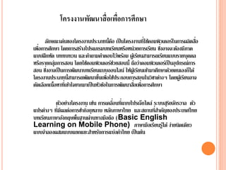ลักษณะเด่นของโครงงานประเภทนี้คือ เป็นโครงงานที่ใช้คอมพิวเตอร์ในการผลิตสื่อ
เพื่อการศึกษา โดยการสร้างโปรแกรมบทเรียนหรือหน่วยการเรียน ซึ่งอาจจะต้องมีภาค
แบบฝึกหัด บททบทวน และคาถามคาตอบไว้พร้อม ผู้เรียนสามารถเรียนแบบรายบุคคล
หรือรายกลุ่มการสอน โดยใช้คอมพิวเตอร์ช่วยสอนนี้ ถือว่าคอมพิวเตอร์เป็ นอุปกรณ์การ
สอน ซึ่งอาจเป็นการพัฒȨบทเรียนแบบออนไลน์ ให้ผู้เรียนเข้ามาศึกษาด้วยตนเองก็ได้
โครงงานประเภทนี้สามารถพัฒนาขึ้นเพื่อใช้ประกอบการสอนในวิชาต่างๆ โดยผู้เรียนอาจ
คัดเลือกเนื้อหาที่เข้าใจยากมาเป็นหัวข้อในการพัฒȨสื่อเพื่อการศึกษา
ตัวอย่างโครงงาน เช่น การเคลื่อนที่แบบโปรเจ็กไตล์ ระบบสุริยจักรวาล ตัว
แปรต่างๆ ที่มีผลต่อการชากิ่งกุหลาบ หลักภาษาไทย และสถานที่สาคัญของประเทศไทย
บทเรียนภาษาอังกฤษพื้นฐานผ่านทางมือถือ (Basic English
Learning on Mobile Phone) ภาษามือเรียนรู้ได้ ง่ายนิดเดียว
แบบจาลองผสมแบบแยกแยะสาหรับการแบ่งคาไทย เป็นต้น
โครงงานพัฒนาสื่อเพื่อการศึกษา
 