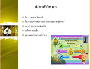  โครงงานคอมพิวเตอร์
 โปรแกรมช่วยสอนการทางานของทรานซิสเตอร์
 คอมพิวเตอร์สอนพิมพ์ดีด
 ยาไทยและยาจีน
 สูตรขนมไทยอร่อยทั่วโลก
ตัวอย่างชื่อโครงงาน
 