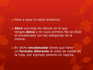  Paso a paso tu tabla dinámica:
 Abre una hoja de cálculo en la que
tengas datos y en cuya primera fila se sitúe
el encabezado con las categorías de la
misma.
 En dicho encabezado tienes que tener
un formato diferente al resto de celdas de
la hoja, por ejemplo ponerlo en negrita.
 